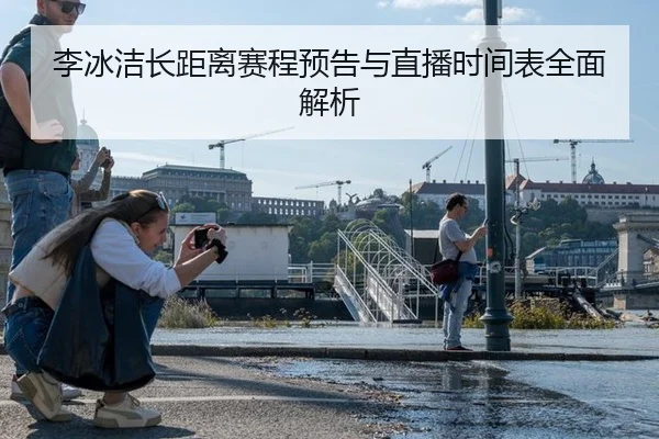 李冰洁长距离赛程预告与直播时间表全面解析